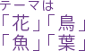 テーマは「花」「鳥」「魚」「葉」